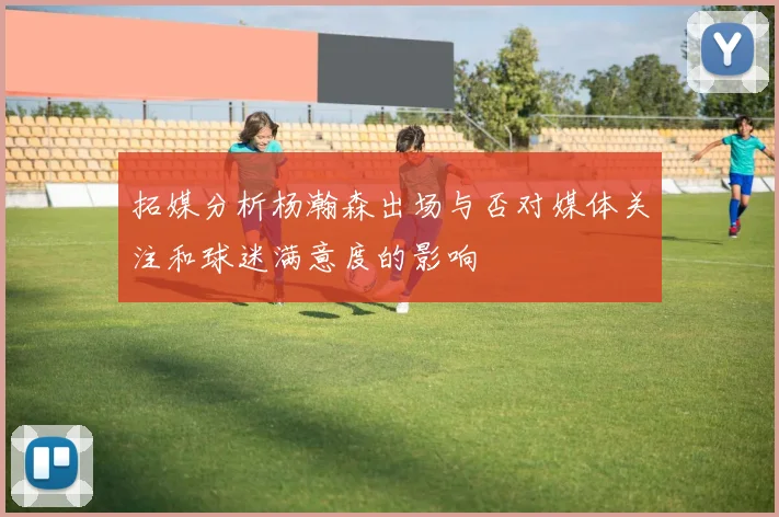 拓媒分析杨瀚森出场与否对媒体关注和球迷满意度的影响