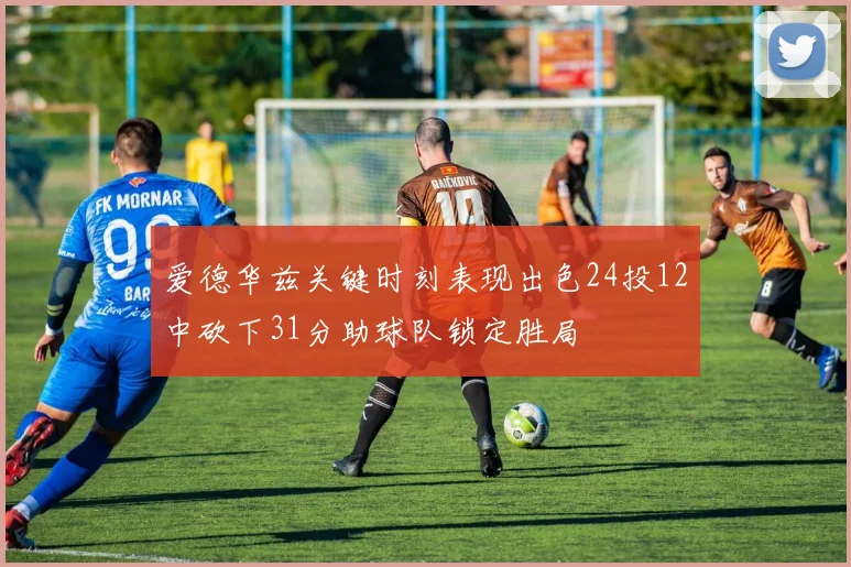 爱德华兹关键时刻表现出色24投12中砍下31分助球队锁定胜局