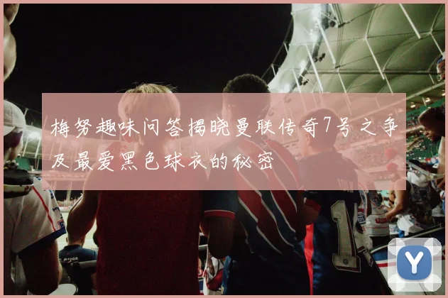 梅努趣味问答揭晓曼联传奇7号之争及最爱黑色球衣的秘密