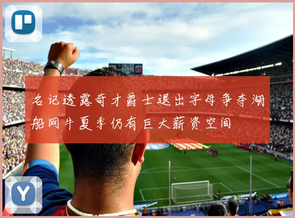 名记透露奇才爵士退出字母争夺湖船网牛夏季仍有巨大薪资空间