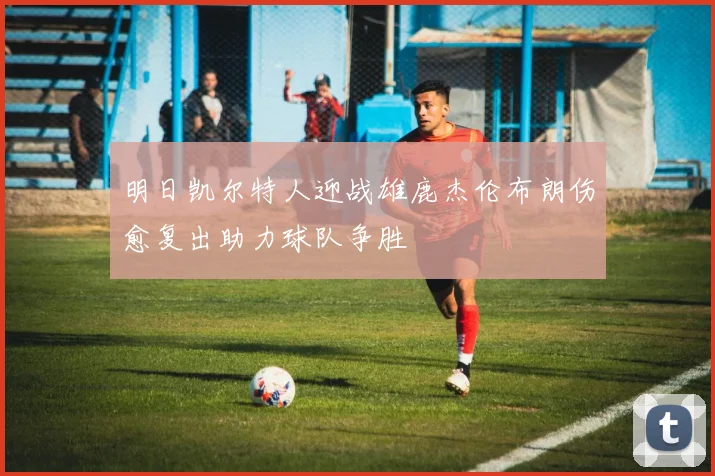 明日凯尔特人迎战雄鹿杰伦布朗伤愈复出助力球队争胜