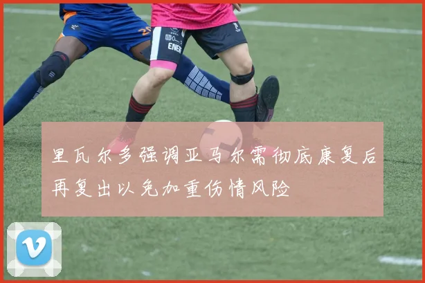 里瓦尔多强调亚马尔需彻底康复后再复出以免加重伤情风险