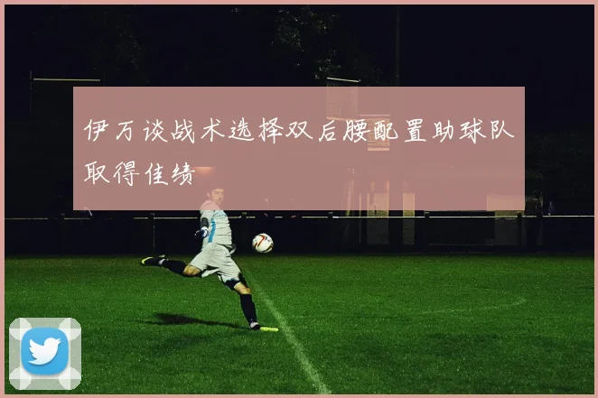 伊万谈战术选择双后腰配置助球队取得佳绩