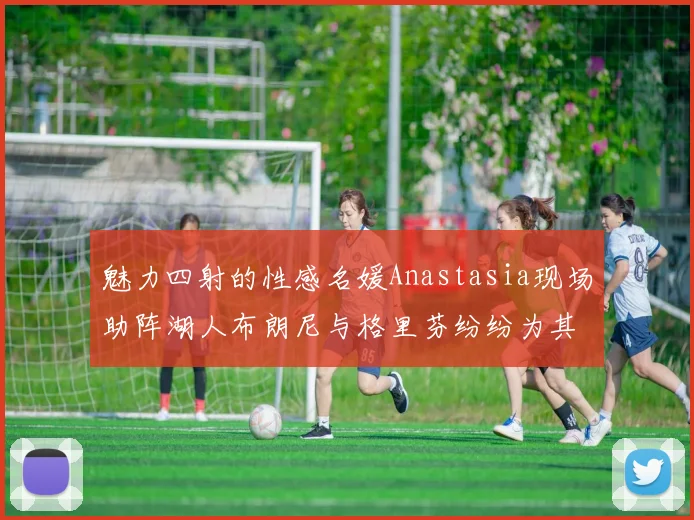 魅力四射的性感名媛Anastasia现场助阵湖人布朗尼与格里芬纷纷为其打call