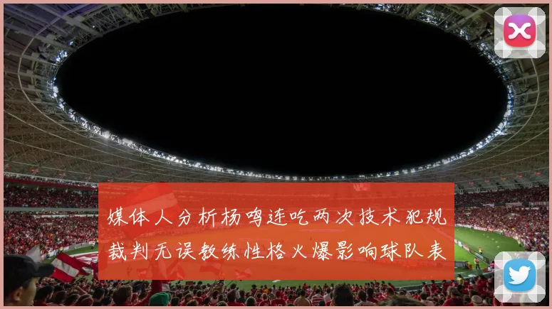 媒体人分析杨鸣连吃两次技术犯规裁判无误教练性格火爆影响球队表现