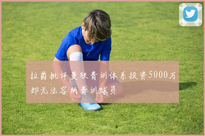 拉爵批评曼联青训体系投资5000万却无法容纳青训球员