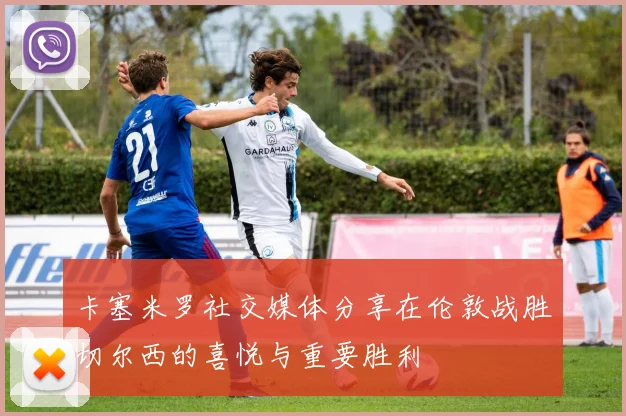 卡塞米罗社交媒体分享在伦敦战胜切尔西的喜悦与重要胜利