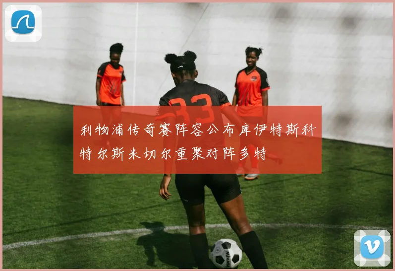 利物浦传奇赛阵容公布库伊特斯科特尔斯米切尔重聚对阵多特