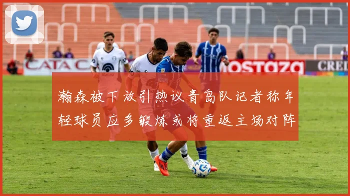 瀚森被下放引热议青岛队记者称年轻球员应多锻炼或将重返主场对阵国王