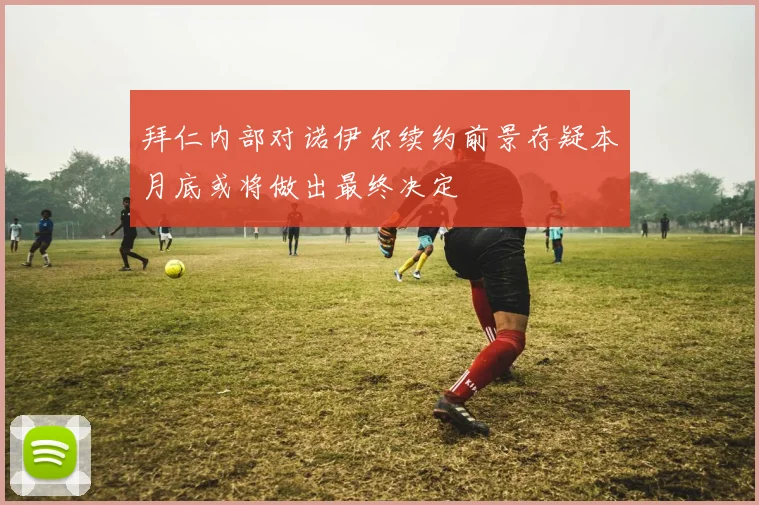 拜仁内部对诺伊尔续约前景存疑本月底或将做出最终决定