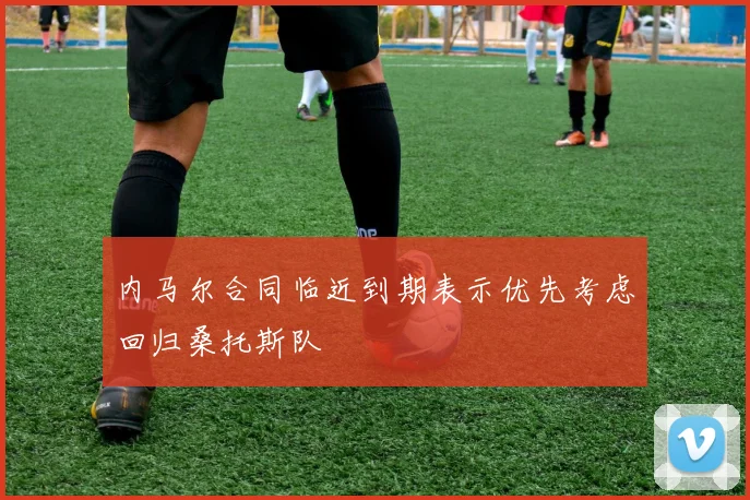 内马尔合同临近到期表示优先考虑回归桑托斯队