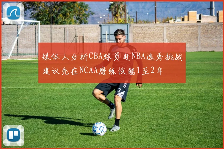 媒体人分析CBA球员赴NBA选秀挑战建议先在NCAA磨练技能1至2年