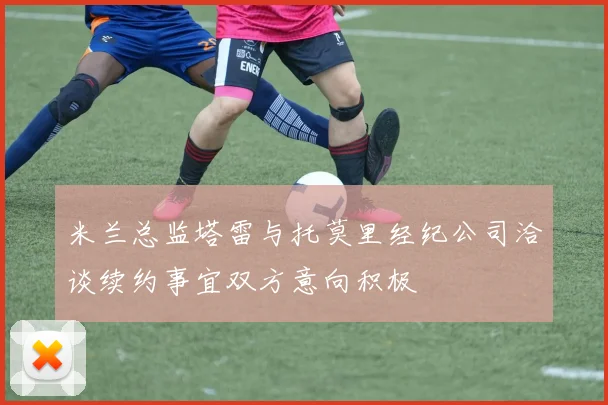 米兰总监塔雷与托莫里经纪公司洽谈续约事宜双方意向积极