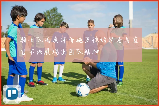 骑士队高度评价施罗德的执着与直言不讳展现出团队精神