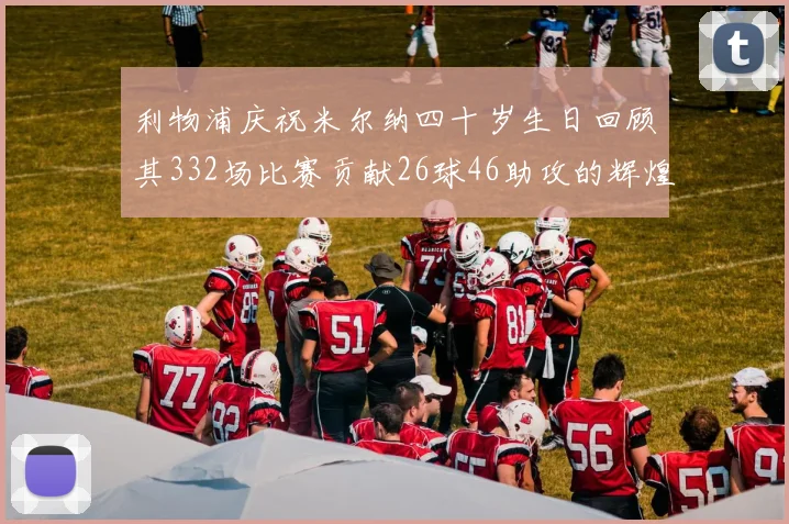 利物浦庆祝米尔纳四十岁生日回顾其332场比赛贡献26球46助攻的辉煌历程