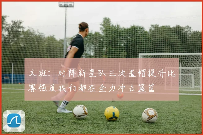 文班：对阵新星队三次盖帽提升比赛强度我们都在全力冲击篮筐
