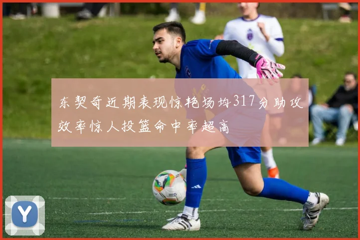 东契奇近期表现惊艳场均317分助攻效率惊人投篮命中率超高