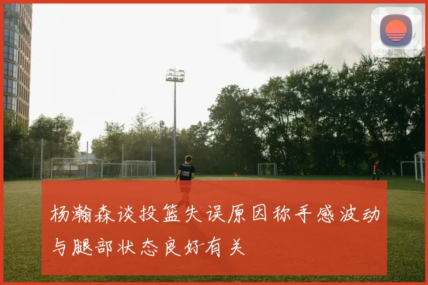 杨瀚森谈投篮失误原因称手感波动与腿部状态良好有关