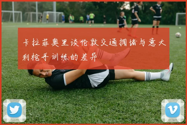 卡拉菲奥里谈伦敦交通拥堵与意大利枪手训练的差异