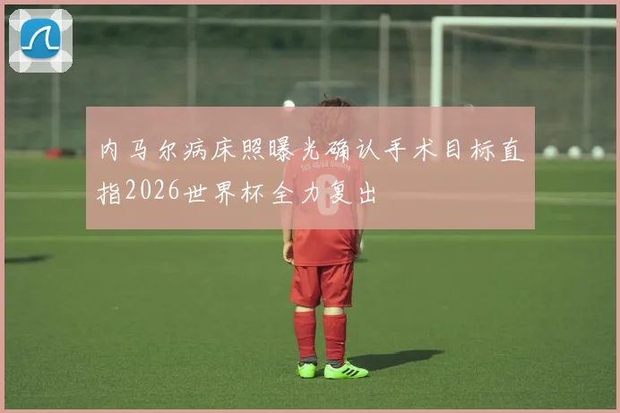 内马尔病床照曝光确认手术目标直指2026世界杯全力复出