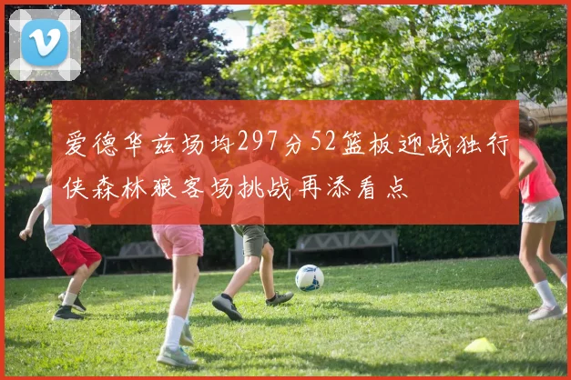 爱德华兹场均297分52篮板迎战独行侠森林狼客场挑战再添看点