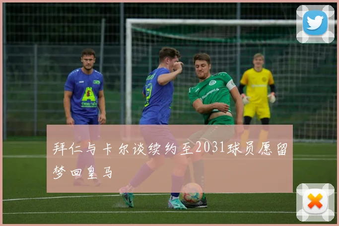拜仁与卡尔谈续约至2031球员愿留梦回皇马