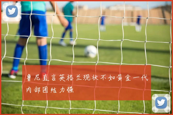 鲁尼直言英格兰现状不如黄金一代内部团结力强