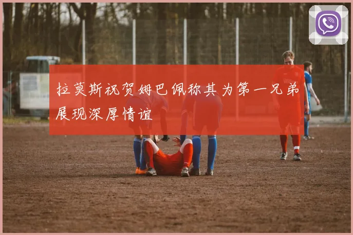 拉莫斯祝贺姆巴佩称其为第一兄弟展现深厚情谊