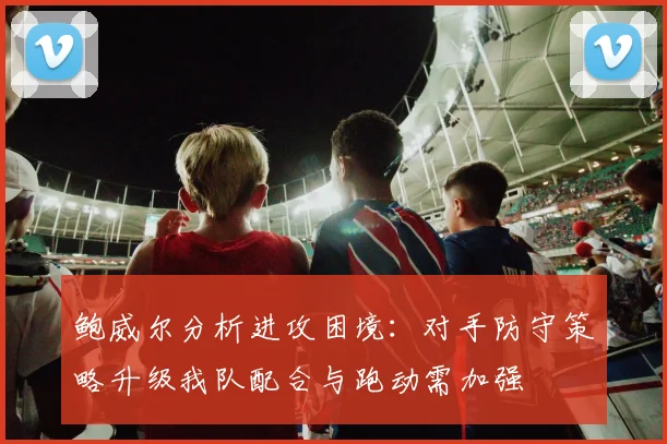 鲍威尔分析进攻困境：对手防守策略升级我队配合与跑动需加强