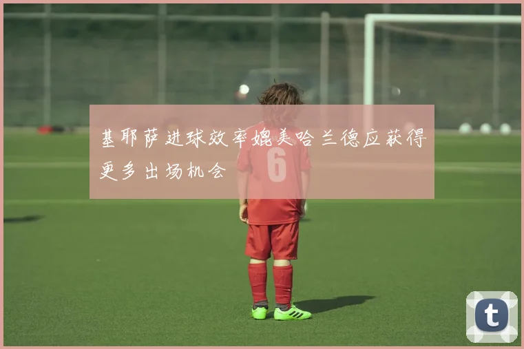 基耶萨进球效率媲美哈兰德应获得更多出场机会