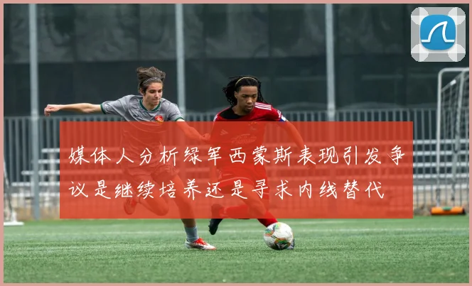 媒体人分析绿军西蒙斯表现引发争议是继续培养还是寻求内线替代