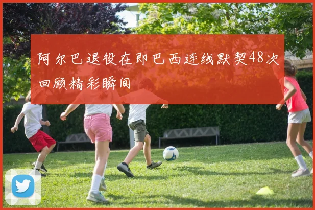 阿尔巴退役在即巴西连线默契48次回顾精彩瞬间