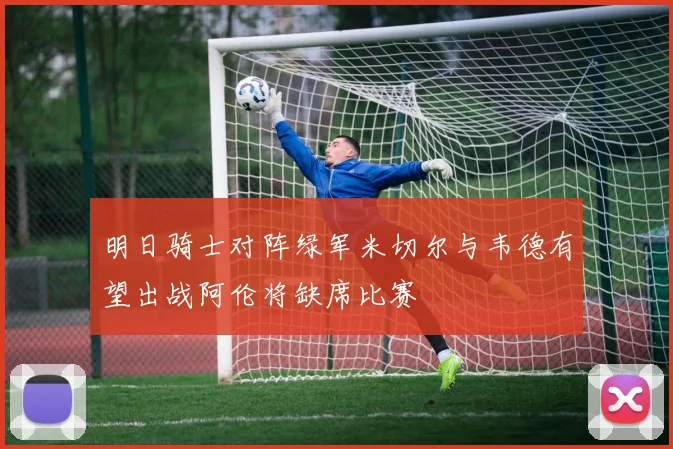 明日骑士对阵绿军米切尔与韦德有望出战阿伦将缺席比赛