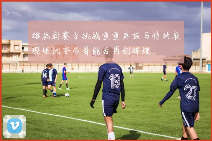 雄鹿新赛季挑战重重库兹马特纳表现堪忧字母哥能否再创辉煌