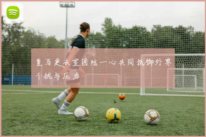 皇马更衣室团结一心共同抵御外界干扰与压力