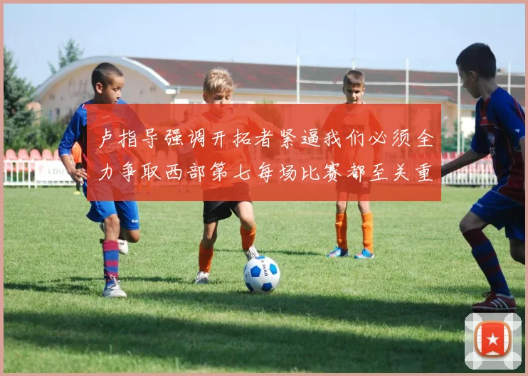 卢指导强调开拓者紧逼我们必须全力争取西部第七每场比赛都至关重要