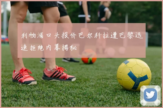 利物浦口头报价巴尔科拉遭巴黎迅速拒绝内幕揭秘