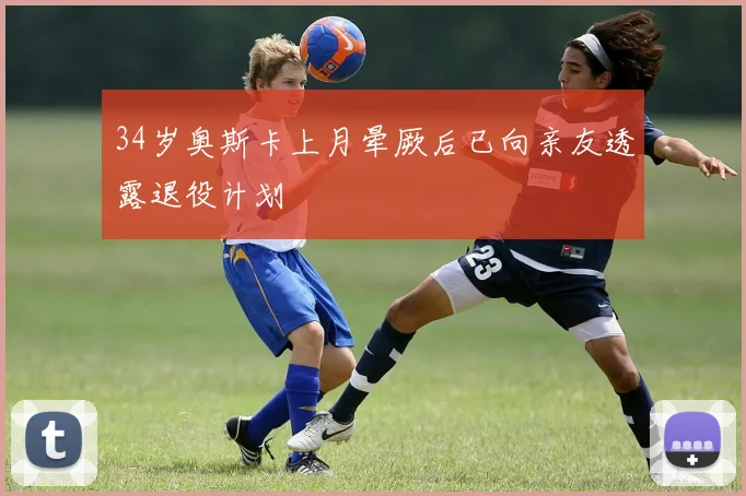 34岁奥斯卡上月晕厥后已向亲友透露退役计划